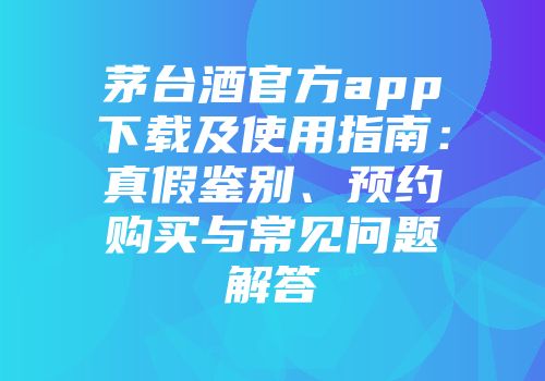 茅台酒官方app下载及使用指南：真假鉴别、预约购买与常见问题解答