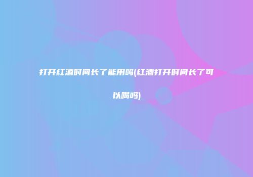 打开红酒时间长了能用吗(红酒打开时间长了可以喝吗)