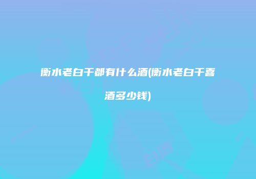 衡水老白干都有什么酒(衡水老白干喜酒多少钱)