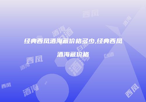 经典西凤酒海藏价格多少,经典西凤酒海藏价格