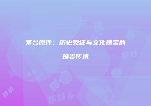 茅台原件：历史见证与文化瑰宝的珍贵传承