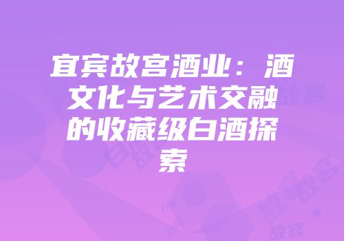 宜宾故宫酒业：酒文化与艺术交融的收藏级白酒探索