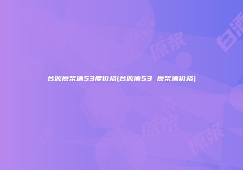 台源原浆酒53度价格(台源酒53 原浆酒价格)