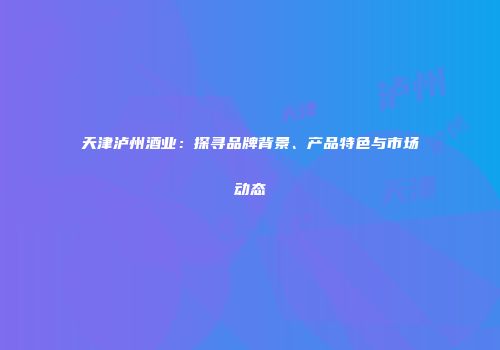 天津泸州酒业：探寻品牌背景、产品特色与市场动态