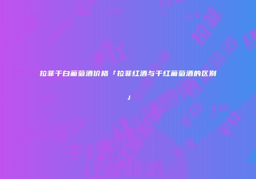 拉菲干白葡萄酒价格「拉菲红酒与干红葡萄酒的区别」