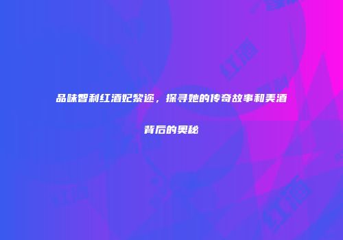 品味智利红酒妃黎迩，探寻她的传奇故事和美酒背后的奥秘