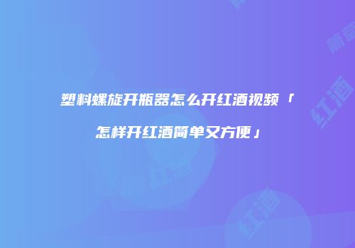 塑料螺旋开瓶器怎么开红酒视频「怎样开红酒简单又方便」