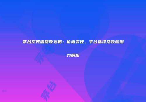 茅台系列酒回收攻略：价格变迁、平台选择及收藏潜力解析