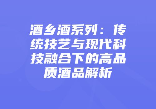 酒乡酒系列：传统技艺与现代科技融合下的高品质酒品解析