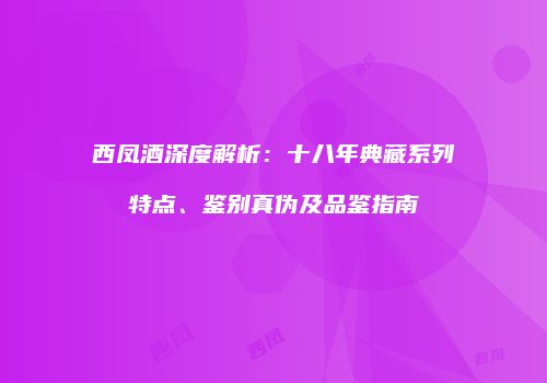 西凤酒深度解析：十八年典藏系列特点、鉴别真伪及品鉴指南