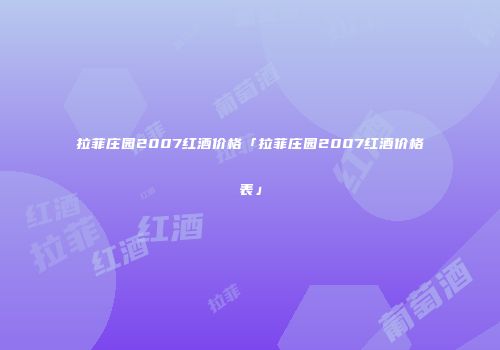拉菲庄园2007红酒价格「拉菲庄园2007红酒价格表」