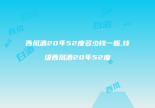 西凤酒20年52度多少钱一瓶,特级西凤酒20年52度