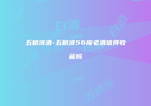 五粮液酒-五粮液56度老酒值得收藏吗