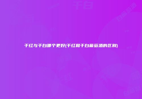 干红与干白哪个更好(干红和干白葡萄酒的区别)