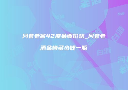 河套老窖42度金尊价格_河套老酒金樽多少钱一瓶