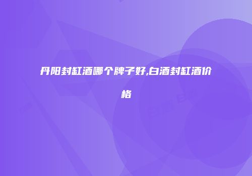丹阳封缸酒哪个牌子好,白酒封缸酒价格