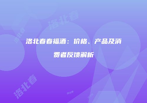 洛北春春福酒：价格、产品及消费者反馈解析