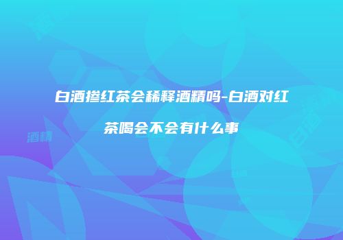 白酒掺红茶会稀释酒精吗-白酒对红茶喝会不会有什么事
