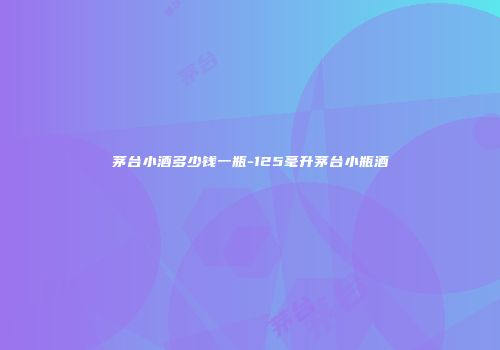 茅台小酒多少钱一瓶-125毫升茅台小瓶酒