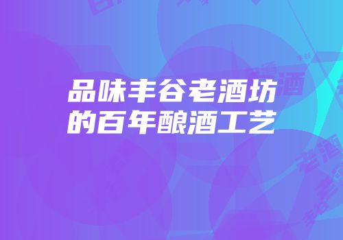 品味丰谷老酒坊的百年酿酒工艺