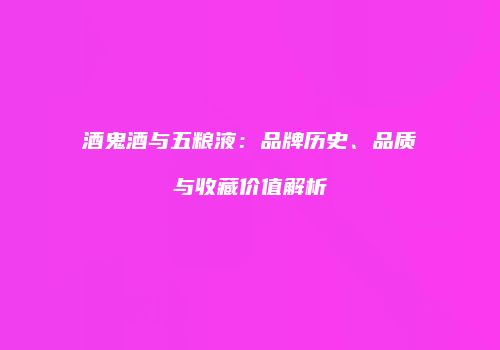 酒鬼酒与五粮液：品牌历史、品质与收藏价值解析