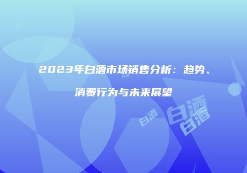 2023年白酒市场销售分析：趋势、消费行为与未来展望