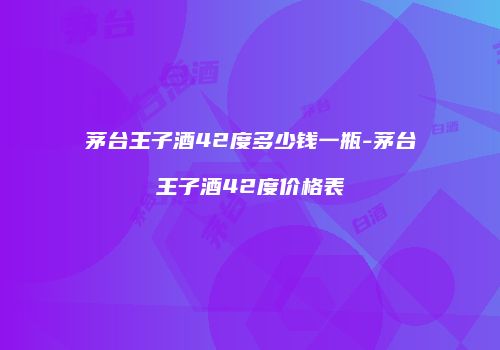 茅台王子酒42度多少钱一瓶-茅台王子酒42度价格表