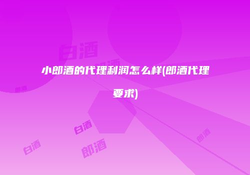 小郎酒的代理利润怎么样(郎酒代理要求)