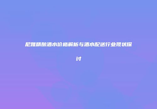 尼雅精酿酒水价格解析与酒水配送行业现状探讨