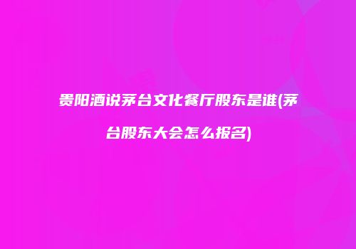 贵阳酒说茅台文化餐厅股东是谁(茅台股东大会怎么报名)