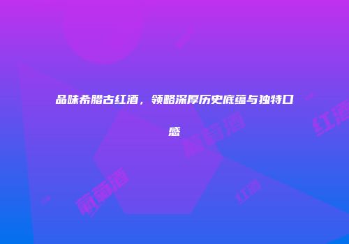 品味希腊古红酒，领略深厚历史底蕴与独特口感