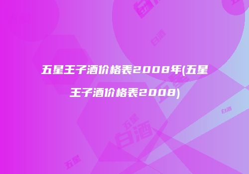 五星王子酒价格表2008年(五星王子酒价格表2008)