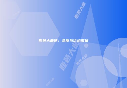 鹿邑大曲酒：品质与价格解析