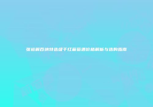 张裕解百纳特选级干红葡萄酒价格解析与选购指南