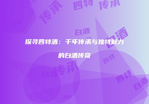 探寻四特酒：千年传承与独特魅力的白酒传奇