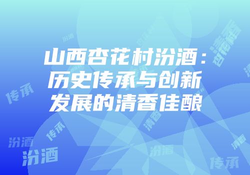 山西杏花村汾酒：历史传承与创新发展的清香佳酿