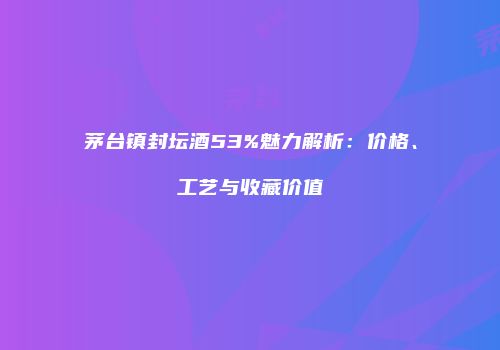 茅台镇封坛酒53%魅力解析：价格、工艺与收藏价值