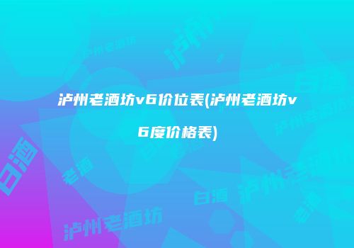泸州老酒坊v6价位表(泸州老酒坊v6度价格表)