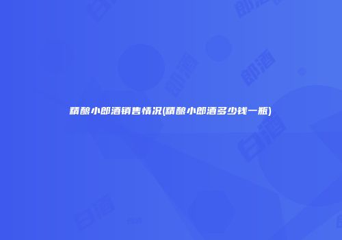 精酿小郎酒销售情况(精酿小郎酒多少钱一瓶)
