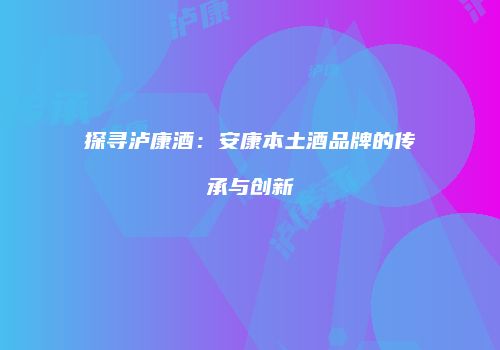 探寻泸康酒：安康本土酒品牌的传承与创新