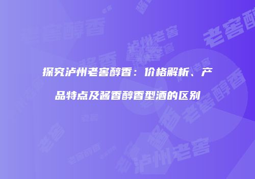 探究泸州老窖醇香：价格解析、产品特点及酱香醇香型酒的区别