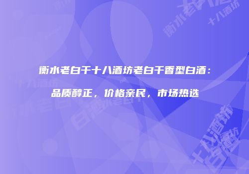 衡水老白干十八酒坊老白干香型白酒：品质醇正，价格亲民，市场热选