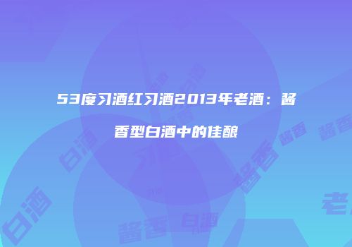 53度习酒红习酒2013年老酒：酱香型白酒中的佳酿