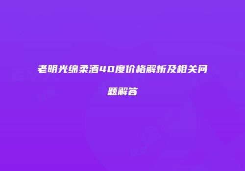 老明光绵柔酒40度价格解析及相关问题解答