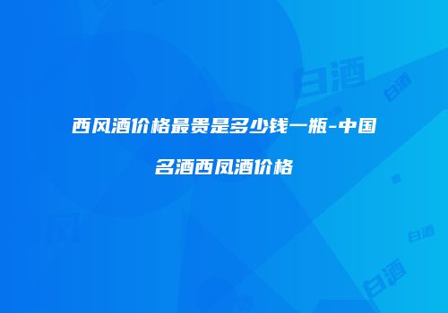 西风酒价格最贵是多少钱一瓶-中国名酒西凤酒价格