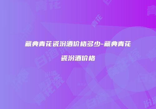 藏典青花瓷汾酒价格多少-藏典青花瓷汾酒价格