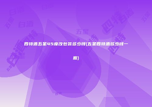 四特酒五星45度改包装多少钱(五星四特酒多少钱一瓶)