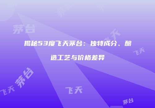 揭秘53度飞天茅台：独特成分、酿造工艺与价格差异