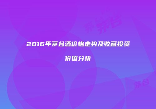 2016年茅台酒价格走势及收藏投资价值分析