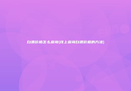 白酒价格怎么查询(线上查询白酒价格的方法)